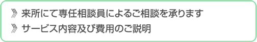 来所にて専任相談員によるご相談を承ります　サービス内容及び費用のご説明