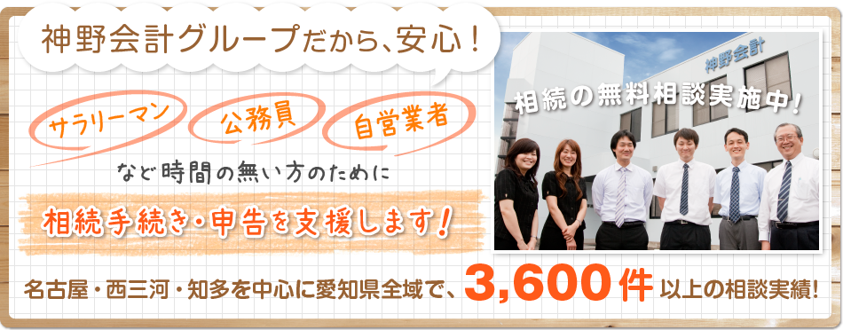 神野会計グループだから、安心！サラリーマン・公務員・自営業者など時間の無い方のために相続手続き・申告を支援します！相続の無料相談実施中！名古屋・西三河・知多を中心に愛知県全域で3,600件以上の相続実績！